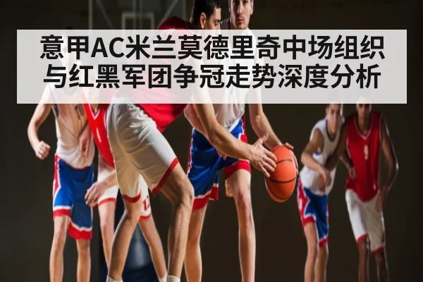 意甲AC米兰莫德里奇中场组织与红黑军团争冠走势深度分析 | qyh
