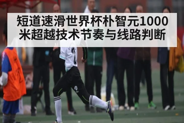 短道速滑世界杯朴智元1000米超越技术节奏与线路判断 | qyh