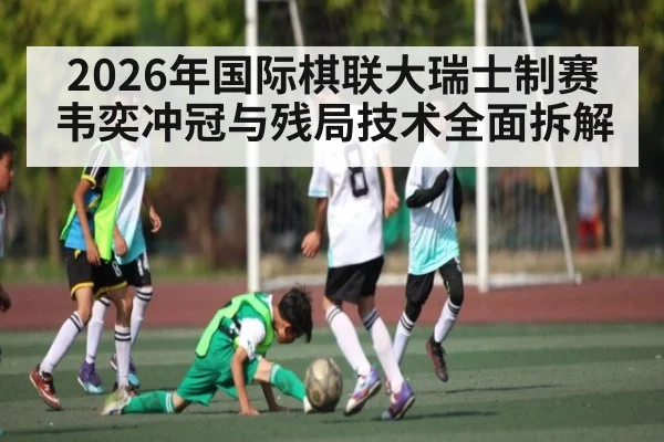 2026年国际棋联大瑞士制赛韦奕冲冠与残局技术全面拆解